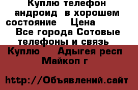 Куплю телефон андроид, в хорошем состояние  › Цена ­ 1 000 - Все города Сотовые телефоны и связь » Куплю   . Адыгея респ.,Майкоп г.